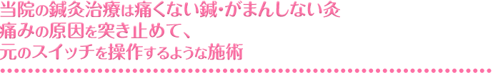 当院の鍼灸治療は痛くない鍼・がまんしない灸痛みの原因を突き止めて、元のスイッチを操作するような施術